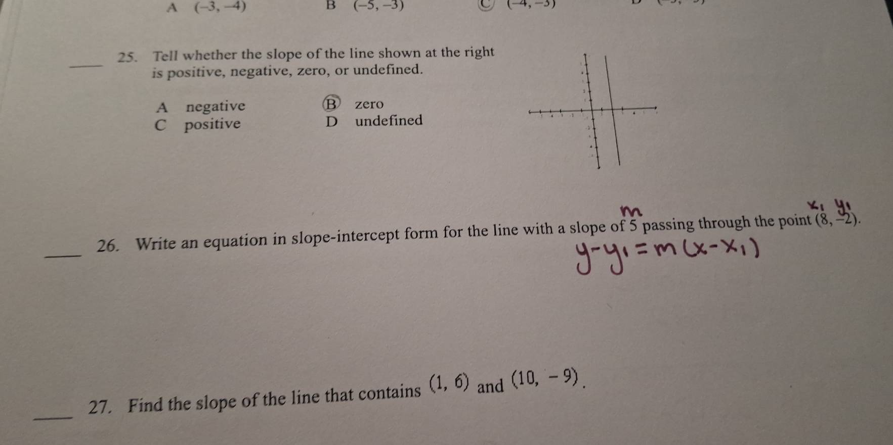 A (-3,-4)
B (-5,-3)
C (-4,-3)
_
25. Tell whether the slope of the line shown at the right
is positive, negative, zero, or undefined.
A negative B zero
C positive D undefined 
_
26. Write an equation in slope-intercept form for the line with a slope of 5 passing through the point (8,-2). 
_
27. Find the slope of the line that contains (1,6) and (10,-9).