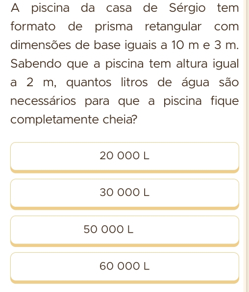 A piscina da casa de Sérgio tem
formato de prisma retangular com
dimensões de base iguais a 10 m e 3 m.
Sabendo que a piscina tem altura igual
a 2 m, quantos litros de água são
necessários para que a piscina fique
completamente cheia?
20 000 L
30 000 L
50 000 L
60 000 L