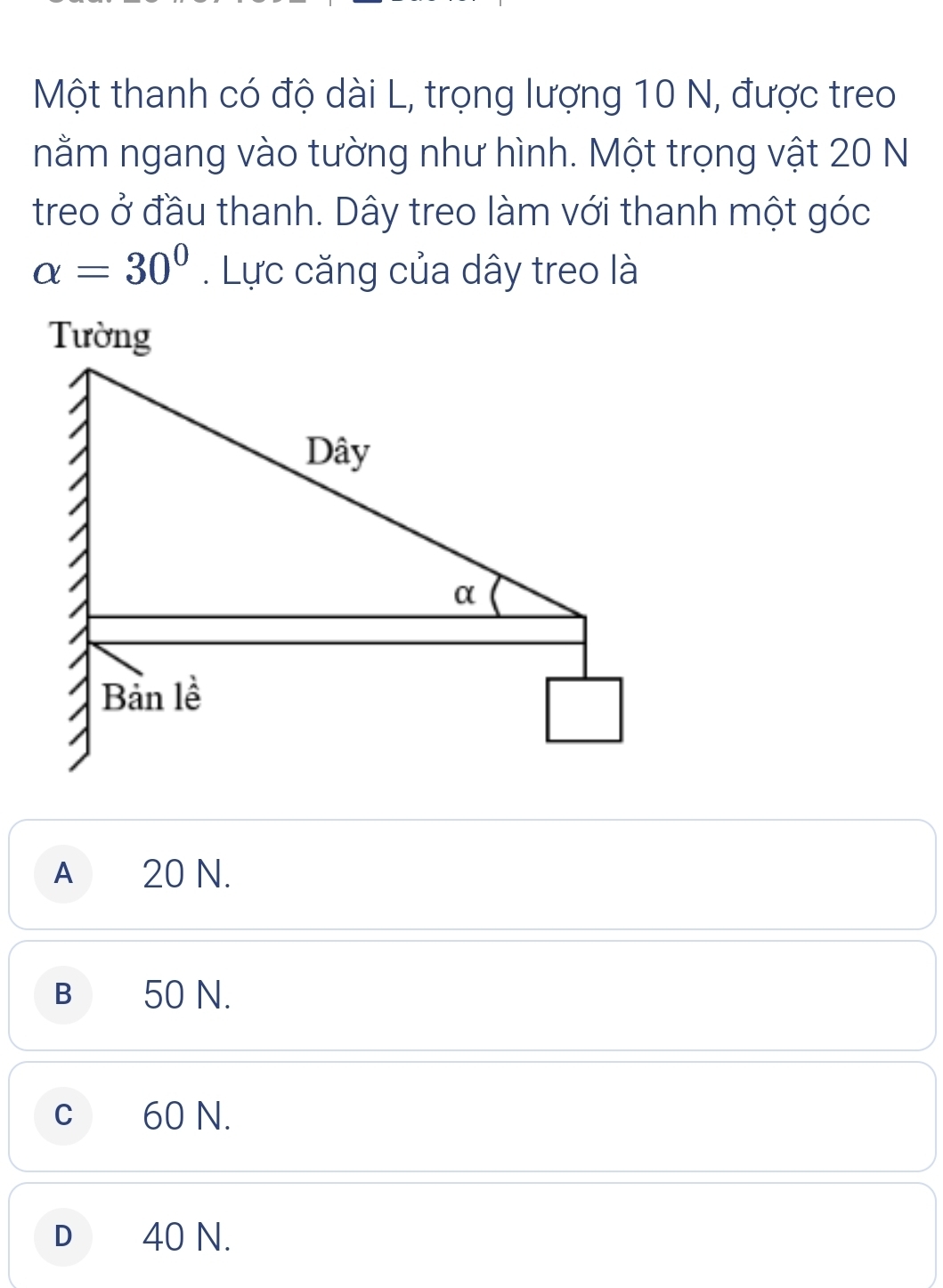 Một thanh có độ dài L, trọng lượng 10 N, được treo
nằm ngang vào tường như hình. Một trọng vật 20 N
treo ở đầu thanh. Dây treo làm với thanh một góc
alpha =30°. Lực căng của dây treo là
A ₹20 N.
B 50 N.
C 60 N.
D 40 N.