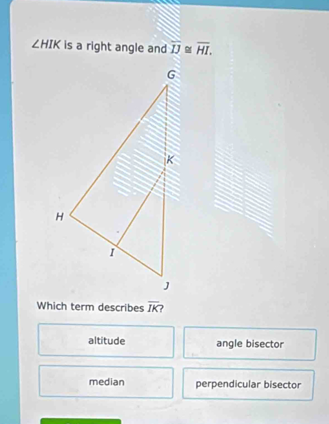 ∠ HIK is a right angle and overline IJ≌ overline HI, 
Which term describes overline IK ?
altitude angle bisector
median perpendicular bisector