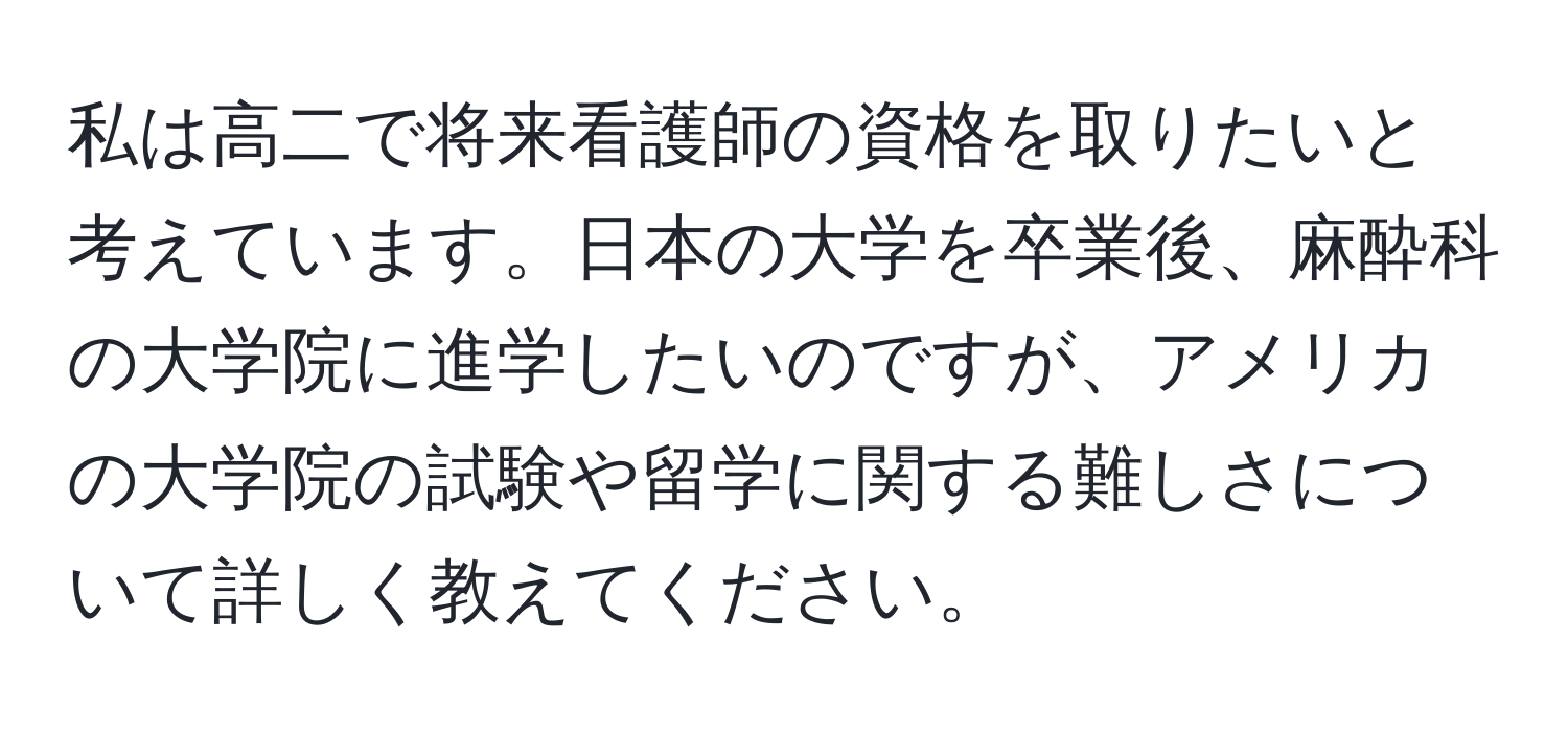 私は高二で将来看護師の資格を取りたいと考えています。日本の大学を卒業後、麻酔科の大学院に進学したいのですが、アメリカの大学院の試験や留学に関する難しさについて詳しく教えてください。