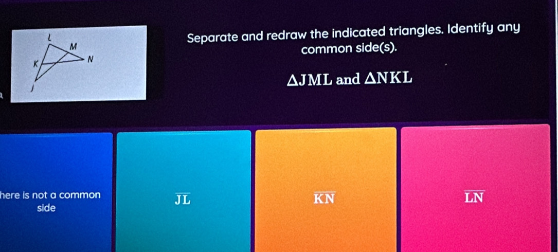 Separate and redraw the indicated triangles. Identify any
common side(s).
△ JML and △ NKL
here is not a common
JL
overline KN
overline LN
side