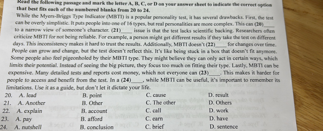 Read the following passage and mark the letter A, B, C, or D on your answer sheet to indicate the correct option
that best fits each of the numbered blanks from 20 to 24.
While the Myers-Briggs Type Indicator (MBTI) is a popular personality test, it has several drawbacks. First, the test
can be overly simplistic. It puts people into one of 16 types, but real personalities are more complex. This can (20)_
to a narrow view of someone’s character. (21)_ issue is that the test lacks scientific backing. Researchers often
criticize MBTI for not being reliable. For example, a person might get different results if they take the test on different
days. This inconsistency makes it hard to trust the results. Additionally, MBTI doesn’t (22)_ for changes over time.
People can grow and change, but the test doesn’t reflect this. It's like being stuck in a box that doesn’t fit anymore.
Some people also feel pigeonholed by their MBTI type. They might believe they can only act in certain ways, which
limits their potential. Instead of seeing the big picture, they focus too much on fitting their type. Lastly, MBTI can be
expensive. Many detailed tests and reports cost money, which not everyone can (23)_ . This makes it harder for
people to access and benefit from the test. In a (24)_ , while MBTI can be useful, it’s important to remember its
limitations. Use it as a guide, but don’t let it dictate your life.
20. A. lead B. point C. cause D. result
21. A. Another B. Other C. The other D. Others
22. A. explain B. account C. call D. work
23. A. pay B. afford C. earn D. have
24. A. nutshell B. conclusion C. brief D. sentence