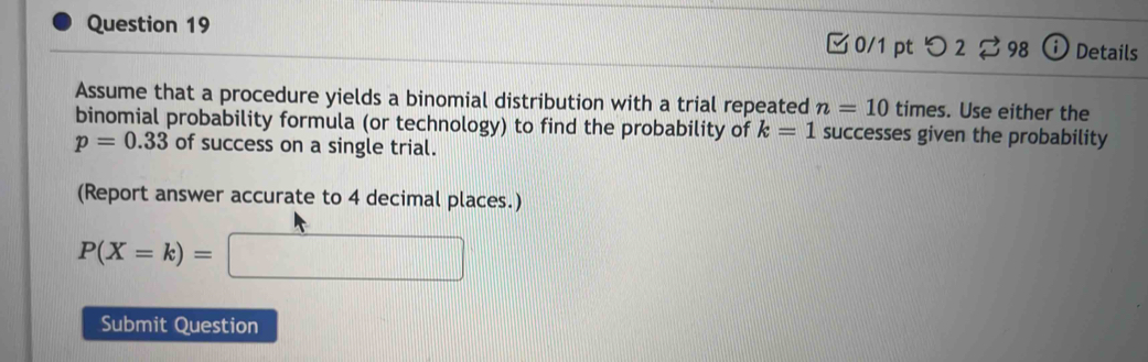 □ 0/1 ptつ 2 ⇄ 98 ⓘ Details 
Assume that a procedure yields a binomial distribution with a trial repeated n=10 times. Use either the 
binomial probability formula (or technology) to find the probability of k=1 successes given the probability
p=0.33 of success on a single trial. 
(Report answer accurate to 4 decimal places.)
P(X=k)=□
Submit Question