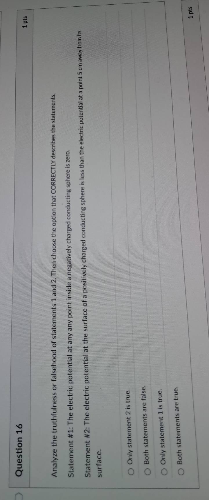 Analyze the truthfulness or falsehood of statements 1 and 2. Then choose the option that CORRECTLY describes the statements.
Statement #1: The electric potential at any any point inside a negatively charged conducting sphere is zero.
Statement #2: The electric potential at the surface of a positively charged conducting sphere is less than the electric potential at a point 5 cm away from its
surface.
Only statement 2 is true.
Both statements are false.
Only statement 1 is true.
Both statements are true.
1 pts