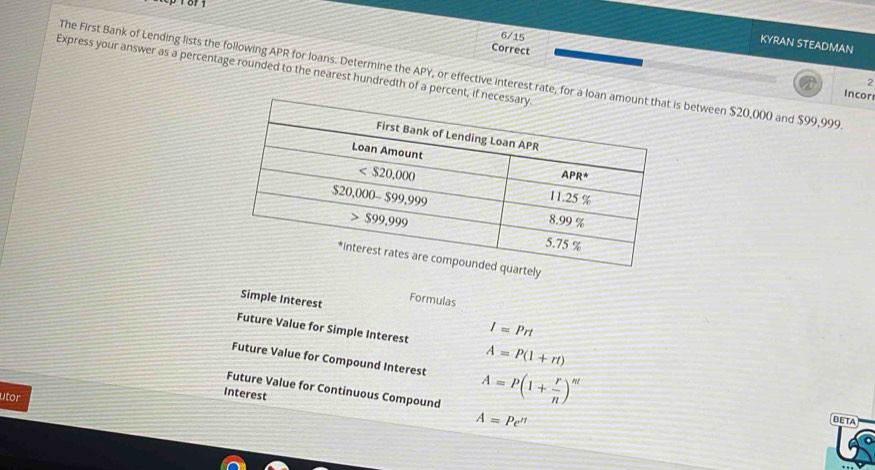 6/15
KYRAN STEADMAN
Correct
Express your answer as a percentage rounded to the nearest hundredth of a percent,
The First Bank of Lending lists the following APR for loans. Determine the APY, or effective interest rate, for a ls between $20,000 and $99,999.
2
Incor
Formulas
Simple Interest I=Prt
Future Value for Simple Interest A=P(1+rt)
Future Value for Compound Interest A=P(1+ r/n )^nt
Future Value for Continuous Compound
utor
Interest
A=Pe^(π)
BETA