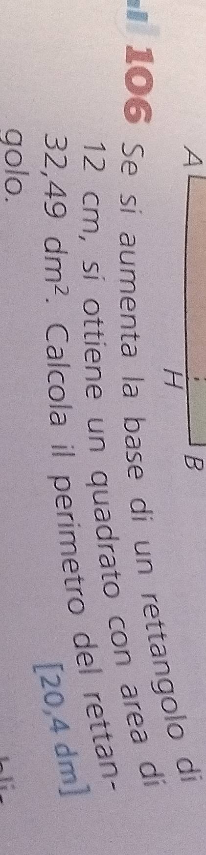 106 Se sí aumenta la base dí un rettangolo di
12 cm, si ottiene un quadrato con area di
32,49dm^2. Calcola il perimetro del rettan-
[20,4 dm ] 
golo.