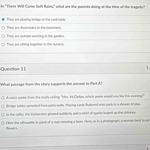 In “There Will Come Soft Rains,” what are the parents doing at the time of the tragedy?
They are playing bridge at the card table.
They are downstairs in the basement.
They are outside working in the garden.
They are sitting together in the nursery.
Question 11 1
What passage from the story supports the answer to Part A?
A voice spoke from the study ceiling: "Mrs. McClellan, which poem would you like this evening?"
Bridge tables sprouted from patio walls. Playing cards fluttered onto pads in a shower of pips.
In the cellar, the incinerator glowed suddenly and a whirl of sparks leaped up the chimney.
Here the silhouette in paint of a man mowing a lawn. Here, as in a photograph, a woman bent to pic
flowers.
1