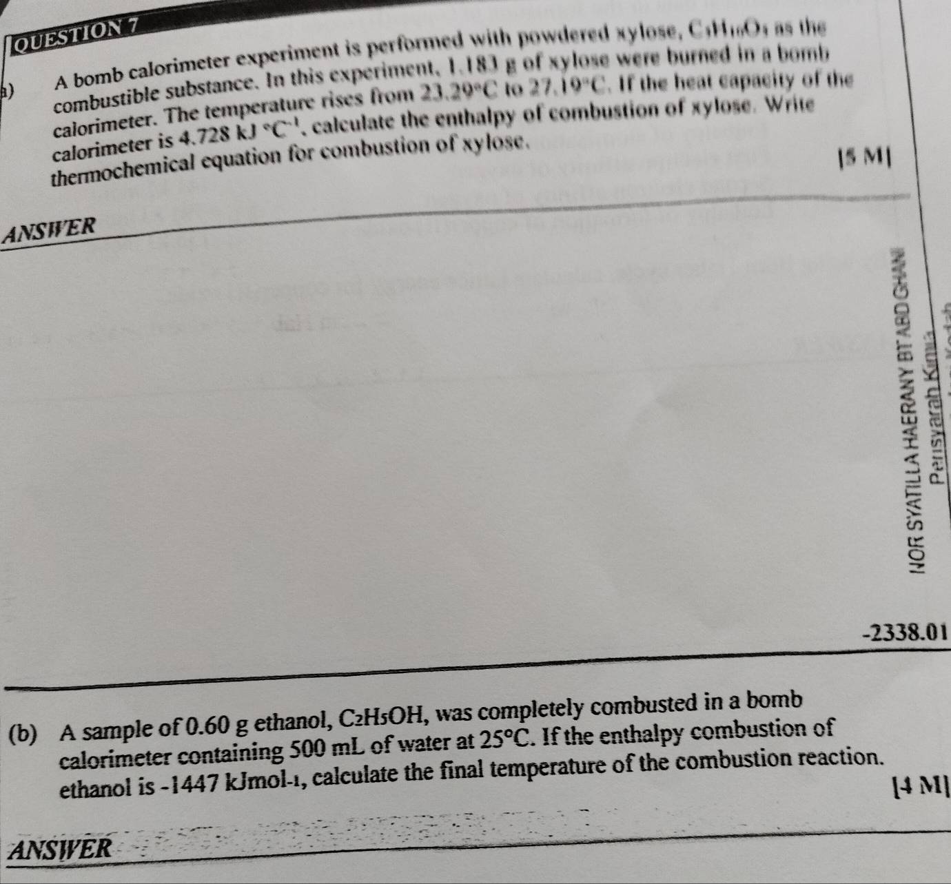 ) A bomb calorimeter experiment is performed with powdered xylose, C H O as the 
combustible substance. In this experiment, 1.183 g of xylose were burned in a bomb 
calorimeter. The temperature rises from 23.29°C to 27.19°C. If the heat capacity of the 
calorimeter is 4.728kJ°C^(-1) calculate the enthalpy of combustion of xylose. Write 
thermochemical equation for combustion of xylose. 
[5 M] 
ANSWER
-2338.01
(b) A sample of 0.60 g ethanol, C₂H₅OH, was completely combusted in a bomb 
calorimeter containing 500 mL of water at 25°C. If the enthalpy combustion of 
ethanol is -1447 kJmol-1, calculate the final temperature of the combustion reaction. 
[4 M] 
ANSWER