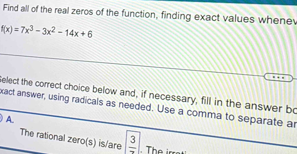 Find all of the real zeros of the function, finding exact values whene
f(x)=7x^3-3x^2-14x+6
Select the correct choice below and, if necessary, fill in the answer bo
xact answer, using radicals as needed. Use a comma to separate ar
A.
The rational zero(s) is/are  3/7 . The irr a