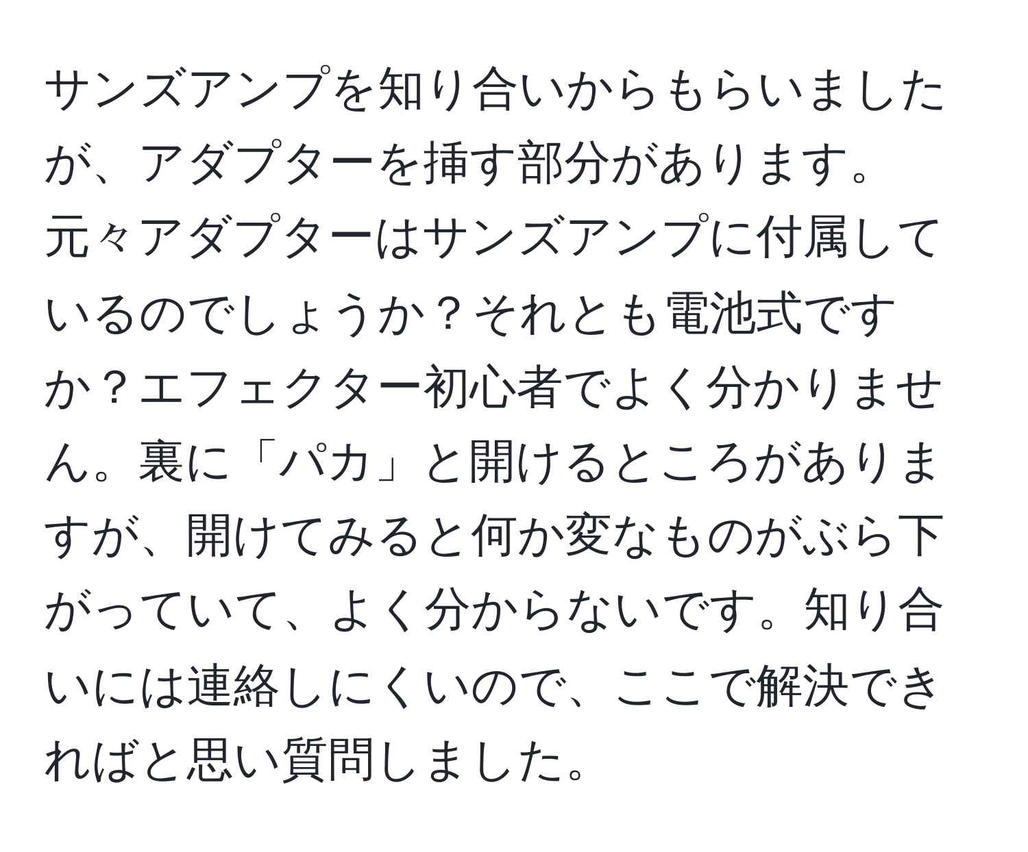 サンズアンプを知り合いからもらいましたが、アダプターを挿す部分があります。元々アダプターはサンズアンプに付属しているのでしょうか？それとも電池式ですか？エフェクター初心者でよく分かりません。裏に「パカ」と開けるところがありますが、開けてみると何か変なものがぶら下がっていて、よく分からないです。知り合いには連絡しにくいので、ここで解決できればと思い質問しました。