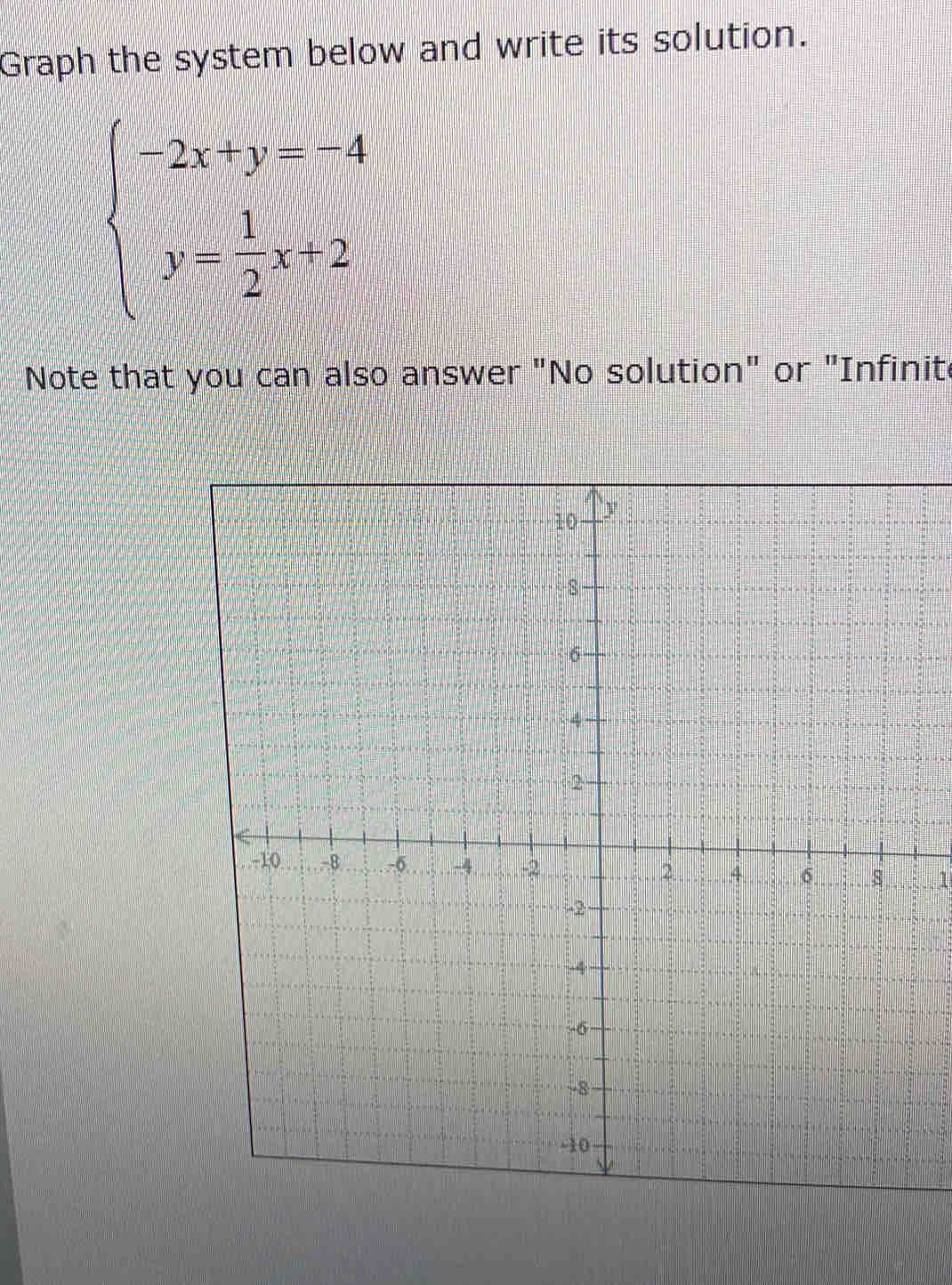 Graph the system below and write its solution.
beginarrayl -2x+y=-4 y= 1/2 x+2endarray.
Note that you can also answer "No solution" or "Infinite 
1