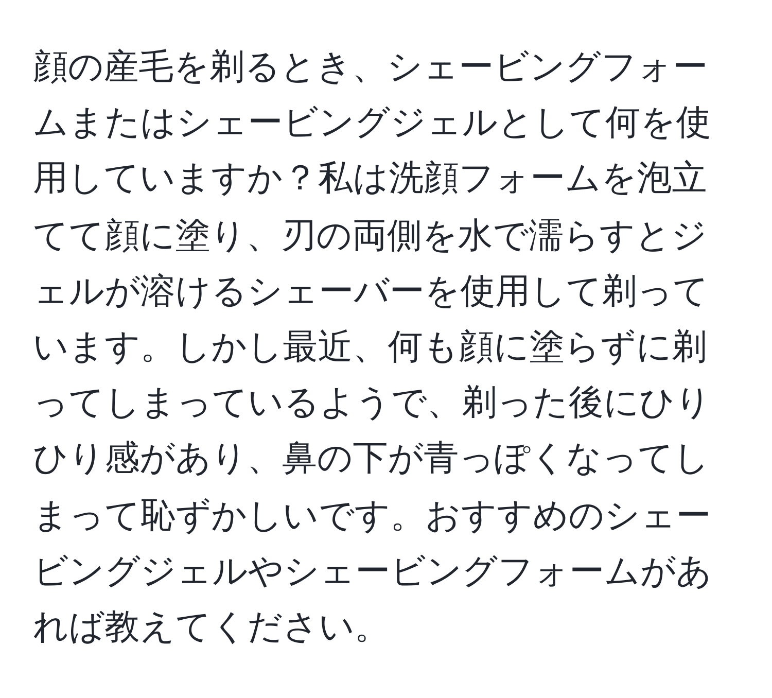 顔の産毛を剃るとき、シェービングフォームまたはシェービングジェルとして何を使用していますか？私は洗顔フォームを泡立てて顔に塗り、刃の両側を水で濡らすとジェルが溶けるシェーバーを使用して剃っています。しかし最近、何も顔に塗らずに剃ってしまっているようで、剃った後にひりひり感があり、鼻の下が青っぽくなってしまって恥ずかしいです。おすすめのシェービングジェルやシェービングフォームがあれば教えてください。