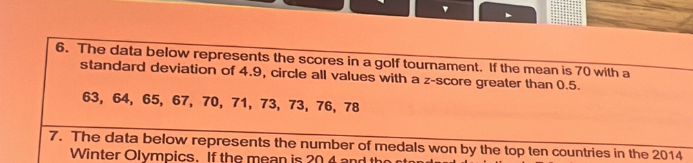 The data below represents the scores in a golf tournament. If the mean is 70 with a 
standard deviation of 4.9, circle all values with a z-score greater than 0.5.
63, 64, 65, 67, 70, 71, 73, 73, 76, 78
7. The data below represents the number of medals won by the top ten countries in the 2014
Winter Olympics. If the mean is 20 and the