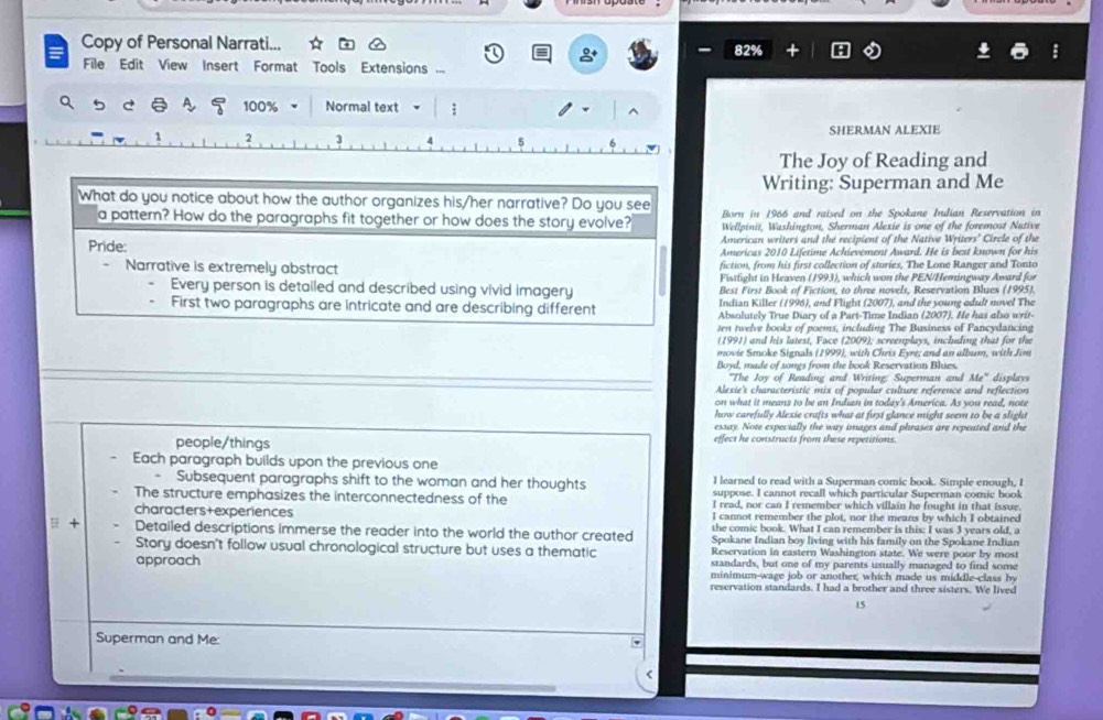 Copy of Personal Narrati... 82%
8°
= File Edit View Insert Format Tools Extensions
q ь c ē 100% Normal text ;
1 2 3 SHERMAN ALEXIE
The Joy of Reading and
Writing: Superman and Me
What do you notice about how the author organizes his/her narrative? Do you see Born in 1966 and raised on the Spokane Indian Reservation in
a pattern? How do the paragraphs fit together or how does the story evolve? Wellpinit, Washington, Sherman Alexie is one of the foremost Nutive
American writers and the recipient of the Native Writers' Circle of the
Pride: Americas 2010 Lifetime Achievement Award. He is best known for his
Narrative is extremely abstract fiction, from his first collection of sturies, The Lone Ranger and Tonto
Fistfight in Heaven (1993), which won the PEN/Hemingway Award for
Every person is detailed and described using vivid imagery Best First Book of Fiction, to three novels, Reservation Blues (1995).
Indian Killer (1996), and Flight (2007), and the young adult novel The
First two paragraphs are Intricate and are describing different Absolutely True Diary of a Part-Time Indian (2007). He has also wit-
ten twelve books of poems, including The Business of Pancydancing
(1991) and his latest, Face (2009); screenplays, including that for the
movie Smoke Signals (1999), with Chris Eyre; and an album, with Jim
Bond, made of songs from the book Reservation Blues
"The Joy of Reading and Writing: Superman and 16° displays
Alexie's characteristic mix of popular culture reference and reflection
on what it means to be an Indian in today's America. As you read, note
how carefully Alexie crafts what at first glance might seem to be a slight
essay. Note especially the way images and phrases are repeated and the
people/things effect he constructs from these repetitions.
Each paragraph builds upon the previous one
I learned to read with a Superman comic book. Simple enough, I
Subsequent paragraphs shift to the woman and her thoughts suppose. I cannot recall which particular Superman comic book
The structure emphasizes the interconnectedness of the I read, nor can I remember which villain he fought in that issue.
characters+experiences I cannot remember the plot, nor the means by which I obtained
the comic book. What I can remember is this: I was 3 years old, a
 + Detailed descriptions immerse the reader into the world the author created Spokane Indian boy living with his family on the Spokane Indian
Story doesn't follow usual chronological structure but uses a thematic Reservation in eastern Washington state. We were poor by most
standards, but one of my parents usually managed to find some
approach minimum-wage job or another, which made us middle-class by
reservation standards. I had a brother and three sisters. We lived
15
Superman and Me:
<