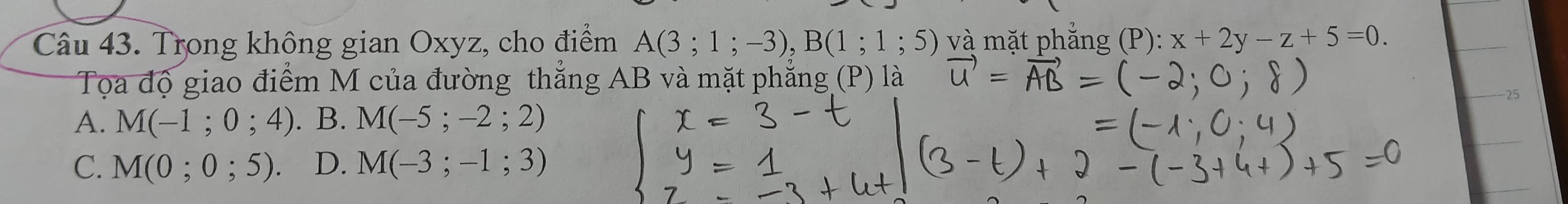 Trong không gian Oxyz, cho điểm A(3;1;-3), B(1;1;5) và mặt phẳng (P): x+2y-z+5=0. 
Tọa độ giao điểm M của đường thẳng AB và mặt phẳng (P) là
-25
A. M(-1;0;4). . B. M(-5;-2;2)
C. M(0;0;5). D. M(-3;-1;3)