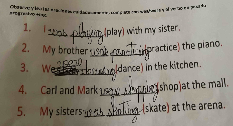 Observe y lea las oraciones cuidadosamente, complete con was/were y el verbo en pasado 
progresivo +ing. 
_ 
1. 
_(play) with my sister. 
2. My brother_ 
practice) the piano. 
_ 
3. W (dance) in the kitchen. 
4. Carl and Mark_ 
shop)at the mall. 
5. My sisters __(skate) at the arena.