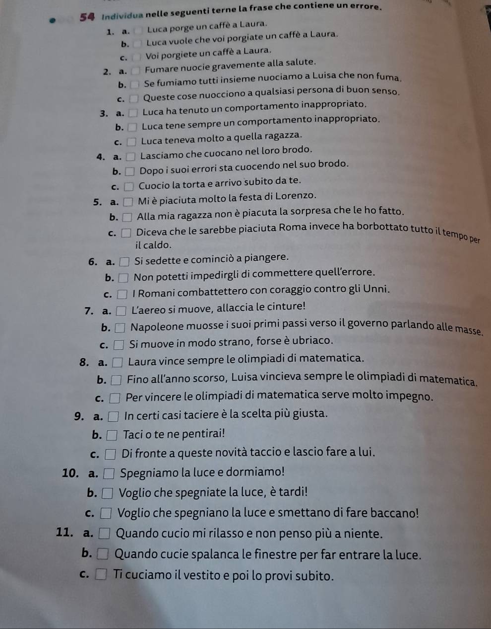 Individua nelle seguenti terne la frase che contiene un errore.
1. a.  Luca porge un caffè a Laura.
b. □  Luca vuole che voi porgiate un caffè a Laura.
c. [ ] Voi porgiete un caffè a Laura.
2. a. □ Fumare nuocie gravemente alla salute.
b.  Se fumiamo tutti insieme nuociamo a Luisa che non fuma.
c. □ Queste cose nuocciono a qualsiasi persona di buon senso.
3. a. □ Luca ha tenuto un comportamento inappropriato.
b. □ Luca tene sempre un comportamento inappropriato.
C. Luca teneva molto a quella ragazza.
4. a. Lasciamo che cuocano nel loro brodo.
b.     Dopo i suoi errori sta cuocendo nel suo brodo.
C. D Cuocio la torta e arrivo subito da te.
5. a. □ Mi è piaciuta molto la festa di Lorenzo.
b. □ Alla mia ragazza non è piacuta la sorpresa che le ho fatto.
c. □ Diceva che le sarebbe piaciuta Roma invece ha borbottato tutto il tempo per
il caldo.
6. a. Si sedette e cominciò a piangere.
b. Non potetti impedirgli di commettere quell’errore.
C. I Romani combattettero con coraggio contro gli Unni.
7. a. Laereo si muove, allaccia le cinture!
b. Napoleone muosse i suoi primi passi verso il governo parlando alle masse.
C. Si muove in modo strano, forse è ubriaco.
8. a. Laura vince sempre le olimpiadi di matematica.
b. Fino all’anno scorso, Luisa vincieva sempre le olimpiadi di matematica.
C. Per vincere le olimpiadi di matematica serve molto impegno.
9. a. □ In certi casi taciere è la scelta più giusta.
b. Taci o te ne pentirai!
c. □ Di fronte a queste novità taccio e lascio fare a lui.
10. a. □ Spegniamo la luce e dormiamo!
b. □ Voglio che spegniate la luce, è tardi!
c. □ Voglio che spegniano la luce e smettano di fare baccano!
11. a. □ Quando cucio mi rilasso e non penso più a niente.
b. Quando cucie spalanca le finestre per far entrare la luce.
c. □ Ti cuciamo il vestito e poi lo provi subito.