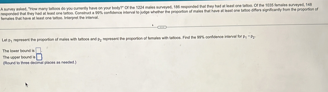 A survey asked, "How many tattoos do you currently have on your body?" Of the 1224 males surveyed, 186 responded that they had at least one tattoo. Of the 1035 females surveyed, 148
responded that they had at least one tattoo. Construct a 99% confidence interval to judge whether the proportion of males that have at least one tattoo differs significantly from the proportion of 
females that have at least one tattoo. Interpret the interval. 
.. 
Let p_1 represent the proportion of males with tattoos and P_2 represent the proportion of females with tattoos. Find the 99% confidence interval for p_1-p_2·
The lower bound is 
The upper bound is  □ /□  
(Round to three decimal places as needed.)