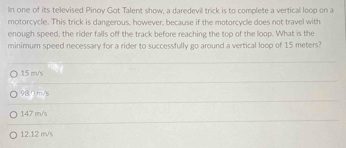 In one of its televised Pinoy Got Talent show, a daredevil trick is to complete a vertical loop on a
motorcycle. This trick is dangerous, however, because if the motorcycle does not travel with
enough speed, the rider falls off the track before reaching the top of the loop. What is the
minimum speed necessary for a rider to successfully go around a vertical loop of 15 meters?
15 m/s
98.0 m/s
147 m/s
12.12 m/s