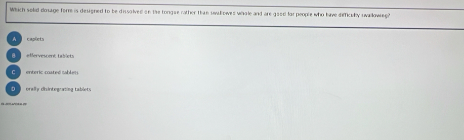 Which solid dosage form is designed to be dissolved on the tongue rather than swallowed whole and are good for people who have difficulty swallowing?
A caplets
B effervescent tablets
enteric coated tablets
D orally disintegrating tablets
FA DOSAForM 09