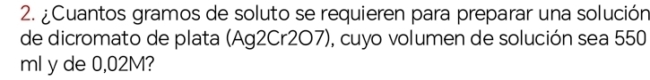 ¿Cuantos gramos de soluto se requieren para preparar una solución 
de dicromato de plata (Ag2Cr2O7), cuyo volumen de solución sea 550
ml y de 0,02M?