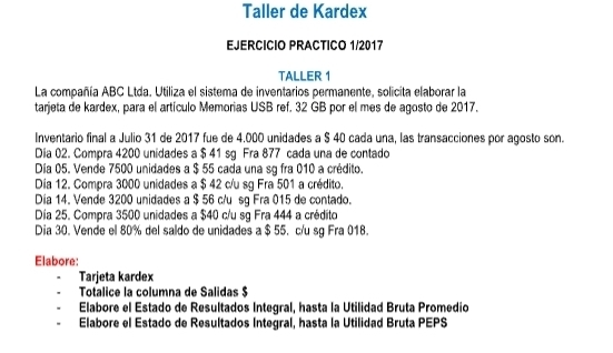 Taller de Kardex 
EJERCICIO PRACTICO 1/2017 
TALLER 1 
La compañía ABC Ltda. Utiliza el sistema de inventarios permanente, solicita elaborar la 
tarjeta de kardex, para el artículo Memorias USB ref. 32 GB por el mes de agosto de 2017. 
Inventario final a Julio 31 de 2017 fue de 4.000 unidades a $ 40 cada una, las transacciones por agosto son. 
Dia 02. Compra 4200 unidades a $ 41 sg Fra 877 cada una de contado 
Día 05. Vende 7500 unidades a $ 55 cada una sg fra 010 a crédito. 
Día 12. Compra 3000 unidades a $ 42 c/u sg Fra 501 a crédito. 
Dia 14. Vende 3200 unidades a $ 56 c/u sg Fra 015 de contado. 
Día 25. Compra 3500 unidades a $40 c/u sg Fra 444 a crédito 
Dia 30. Vende el 80% del saldo de unidades a $ 55. c/u sg Fra 018. 
Elabore: 
Tarjeta kardex 
Totalice la columna de Salidas $ 
Elabore el Estado de Resultados Integral, hasta la Utilidad Bruta Promedio 
Elabore el Estado de Resultados Integral, hasta la Utilidad Bruta PEPS