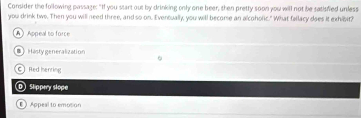 Consider the following passage: "If you start out by drinking only one beer, then pretty soon you will not be satisfied unless
you drink two. Then you will need three, and so on. Eventually, you will become an alcoholic." What fallacy does it exhibit?
A Appeal to force
Hasty generalization
C Red herring
D Slippery slope
Appeal to emotion