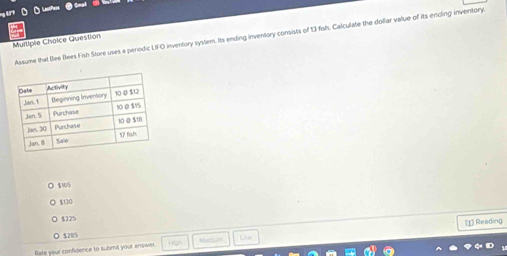 ng 8.)°1 O LastPasa
Gmail
Assume that Bee Bees Fish Store uses a periodic LIFO inventory system. Its ending inventory consists of 13 fish, Calculate the dollar value of its ending inventory.
Multiple Choice Question
$165
$130
$225
⊥ Reading
$285 Mer um Lisser
Rate your confidence to submit your answer.