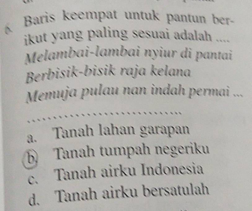 Baris keempat untuk pantun ber-
ikut yang paling sesuai adalah ....
Melambai-lambai nyiur di pantai
Berbisik-bisik raja kelana
Memuja pulau nan indah permai ...
a. Tanah lahan garapan
6 Tanah tumpah negeriku
c. Tanah airku Indonesia
d. Tanah airku bersatulah