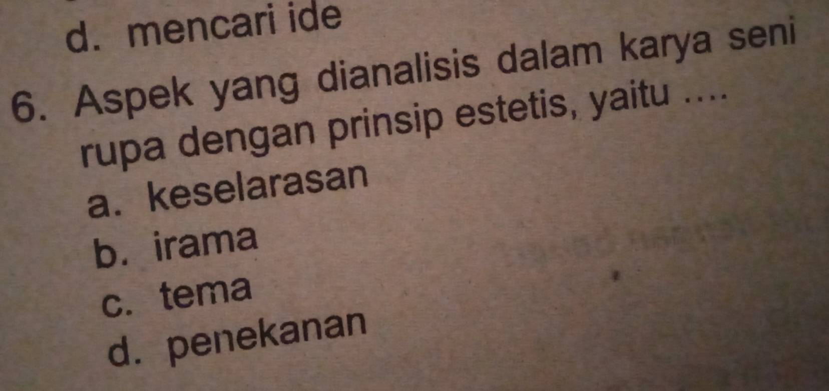 d. mencari ide
6. Aspek yang dianalisis dalam karya seni
rupa dengan prinsip estetis, yaitu ....
a. keselarasan
b. irama
c. tema
d. penekanan