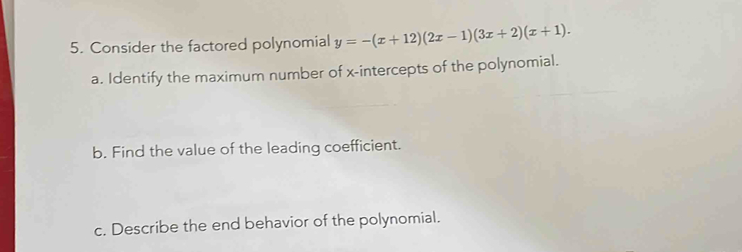 Consider the factored polynomial y=-(x+12)(2x-1)(3x+2)(x+1). 
a. Identify the maximum number of x-intercepts of the polynomial. 
b. Find the value of the leading coefficient. 
c. Describe the end behavior of the polynomial.