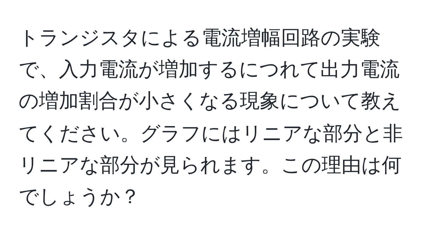 トランジスタによる電流増幅回路の実験で、入力電流が増加するにつれて出力電流の増加割合が小さくなる現象について教えてください。グラフにはリニアな部分と非リニアな部分が見られます。この理由は何でしょうか？