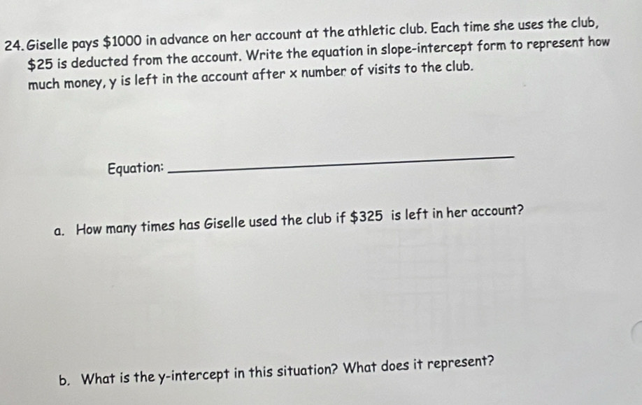 Giselle pays $1000 in advance on her account at the athletic club. Each time she uses the club,
$25 is deducted from the account. Write the equation in slope-intercept form to represent how 
much money, y is left in the account after x number of visits to the club. 
Equation: 
_ 
a. How many times has Giselle used the club if $325 is left in her account? 
b. What is the y-intercept in this situation? What does it represent?