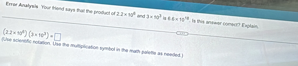 Error Analysis Your friend says that the product of 2.2* 10^6 and 3* 10^3 is 6.6* 10^(18). Is this answer correct? Explain.
(2.2* 10^6)(3* 10^3)=□
(Use scientific notation. Use the multiplication symbol in the math palette as needed.)