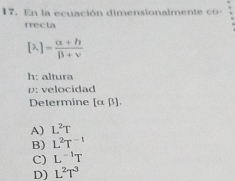 En la ecuación dimensionalmente c 
rrecta
[lambda ]= (alpha +h)/beta +nu  
h: altura
ρ: velocidad
Determine [alpha beta ].
A) L^2T
B) L^2T^(-1)
C) L^(-1)T
D) L^2T^3