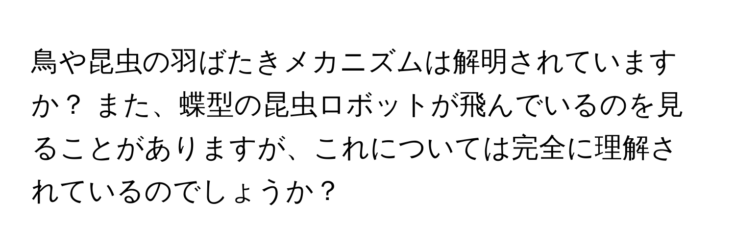 鳥や昆虫の羽ばたきメカニズムは解明されていますか？ また、蝶型の昆虫ロボットが飛んでいるのを見ることがありますが、これについては完全に理解されているのでしょうか？