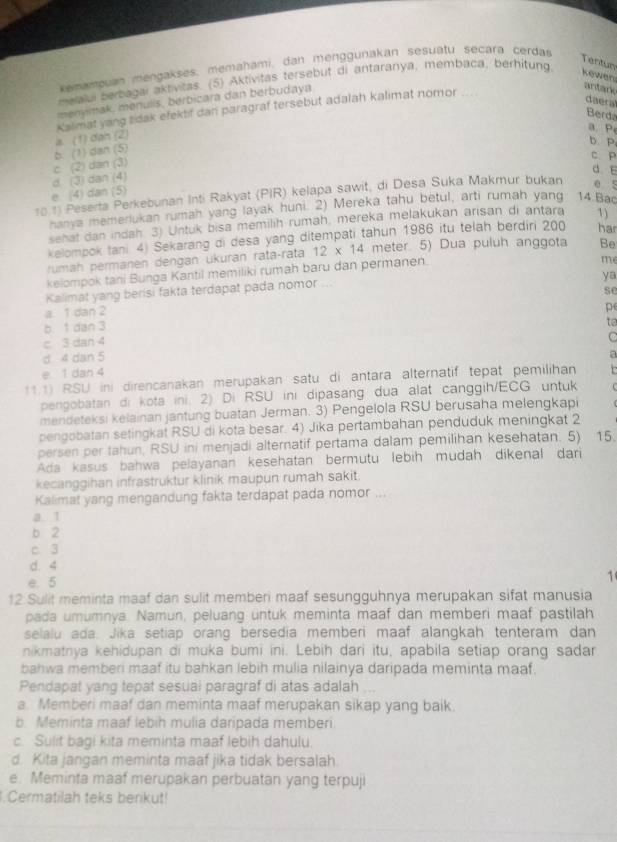 xemampuan mengakses, memahami, dan menggunakan sesuatu seçara cerdas
Tentun
meralui berbagai aktivitas. (5) Aktivitas tersebut di antaranya, membaca, berhitung  kewen
menymak, menulis, berbicara dan berbudaya.
a. (1) dạn (2 Kalimat yang sidak efektif dan paragraf tersebut adalah kalimat nomor
antark
daera
Berda
a P
b. P
c (2) dan (3) b. (1) dan (5)
c. P
d E
e (4) dan (5) d (3) dan (4)
10 1) Peserta Perkebunan Inti Rakyat (PIR) kelapa sawit, di Desa Suka Makmur bukan e 5
hanya memerlukan rumah yang layak huni. 2) Mereka tahu betul, arti rumah yang 14 Bac
sehat dan indah. 3) Untuk bisa memilih rumah, mereka melakukan arisan di antara 1)
kelompok tani 4) Sekarang di desa yang ditempati tahun 1986 itu telah berdiri 200 har
rumah permanen dengan ükuran rata-rata 12* 14 meter. 5) Dua puluh anggota Be
kelompok tani Bunga Kantil memiliki rumah baru dan permanen.
me
ya
Kalimat yang berisi fakta terdapat pada nomor ..
se
a. 1 dan 2
b 1 dan 3 p
to
c 3 dan 4
d 4 dan 5
a
e 1 dan 4
11.1) RSU ini direncanakan merupakan satu di antara alternatif tepat pemilihan
pengobatan di kota ini. 2) Di RSU ini dipasang dua alat canggih/ECG untuk
mendeteksi kelainan jantung buatan Jerman. 3) Pengelola RSU berusaha melengkapi
pengobatan setingkat RSU di kota besar. 4) Jika pertambahan penduduk meningkat 2
persen per tahun, RSU ini menjadi alternatif pertama dalam pemilihan kesehatan. 5) 15.
Ada kasus bahwa pelayanan kesehatan bermutu lebih mudah dikenal dari
kecanggihan infrastruktur klinik maupun rumah sakit.
Kalimat yang mengandung fakta terdapat pada nomor
a. 1
b 2
c. 3
d. 4
e. 5
1
12 Sulit meminta maaf dan sulit memberi maaf sesungguhnya merupakan sifat manusia
pada umumnya. Namun, peluang untuk meminta maaf dan memberi maaf pastilah
selalu ada. Jika setiap orang bersedia memberi maaf alangkah tenteram dan
nikmatnya kehidupan di muka bumi ini. Lebih dari itu, apabila setiap orang sadar
bahwa memberi maaf itu bahkan lebih mulia nilainya daripada meminta maaf.
Pendapat yang tepat sesuai paragraf di atas adalah ..
a. Memberi maaf dan meminta maaf merupakan sikap yang baik
b. Meminta maaf lebih mulia daripada memberi
c. Sulit bagi kita meminta maaf lebih dahulu.
d. Kita jangan meminta maaf jika tidak bersalah.
e. Meminta maaf merupakan perbuatan yang terpuji
Cermatilah teks berikut!