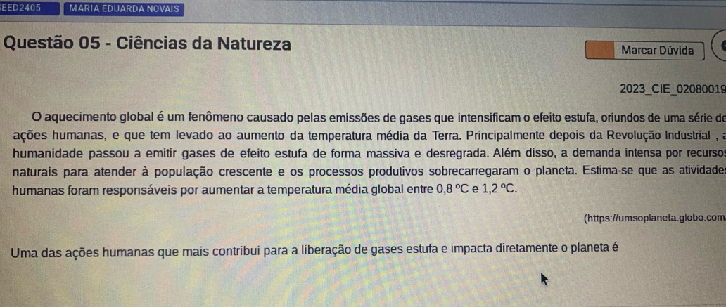 EED2405 MARIA EDUARDA NOVAIS 
Questão 05 - Ciências da Natureza Marcar Dúvida 
2023_CIE_02080019 
O aquecimento global é um fenômeno causado pelas emissões de gases que intensificam o efeito estufa, oriundos de uma série de 
ações humanas, e que tem levado ao aumento da temperatura média da Terra. Principalmente depois da Revolução Industrial , a 
humanidade passou a emitir gases de efeito estufa de forma massiva e desregrada. Além disso, a demanda intensa por recurso 
naturais para atender à população crescente e os processos produtivos sobrecarregaram o planeta. Estima-se que as atividades 
humanas foram responsáveis por aumentar a temperatura média global entre 0,8°C e 1,2°C. 
(https://umsoplaneta.globo.com 
Uma das ações humanas que mais contribui para a liberação de gases estufa e impacta diretamente o planeta é