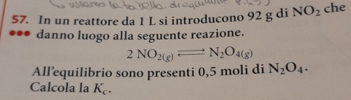 In un reattore da 1 L si introducono 92 g di NO_2 che 
danno luogo alla seguente reazione.
2NO_2(g)leftharpoons N_2O_4(g)
All’equilibrio sono presenti 0,5 moli di N_2O_4. 
Calcola la K_c.