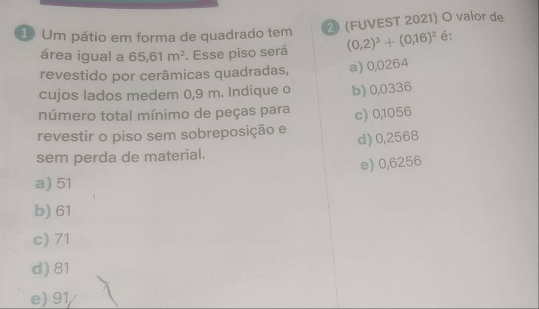 Um pátio em forma de quadrado tem 2 (FUVEST 2021) O valor de
área igual a 65, 61m^2. Esse piso será
(0,2)^3+(0,16)^2 é:
revestido por cerâmicas quadradas,
a) 0,0264
cujos lados medem 0,9 m. Indique o
b) 0,0336
número total mínimo de peças para
c) 0,1056
revestir o piso sem sobreposição e
d) 0,2568
sem perda de material.
e) 0,6256
a) 51
b) 61
c) 71
d) 81
e) 91