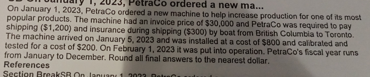 Junuary 1, 2023, PetraCo ordered a new ma... 
On January 1, 2023, PetraCo ordered a new machine to help increase production for one of its most 
popular products. The machine had an invoice price of $30,000 and PetraCo was required to pay 
shipping ($1,200) and insurance during shipping ($300) by boat from British Columbia to Toronto. 
The machine arrived on January 5, 2023 and was installed at a cost of $800 and calibrated and 
tested for a cost of $200. On February 1, 2023 it was put into operation. PetraCo's fiscal year runs 
from January to December. Round all final answers to the nearest dollar. 
References 
Section BreakSR On Januany 1, 2023