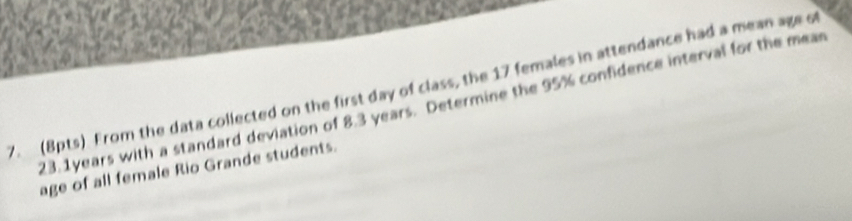 From the data collected on the first day of class, the 17 females in attendance had a mean age ot
23. 1years with a standard deviation of 8.3 years. Determine the 95% confidence interval for the mear 
age of all female Rio Grande students.