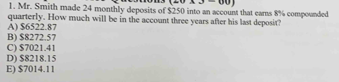 3300 
1. Mr. Smith made 24 monthly deposits of $250 into an account that earns 8% compounded
quarterly. How much will be in the account three years after his last deposit?
A) $6522.87
B) $8272.57
C) $7021.41
D) $8218.15
E) $7014.11