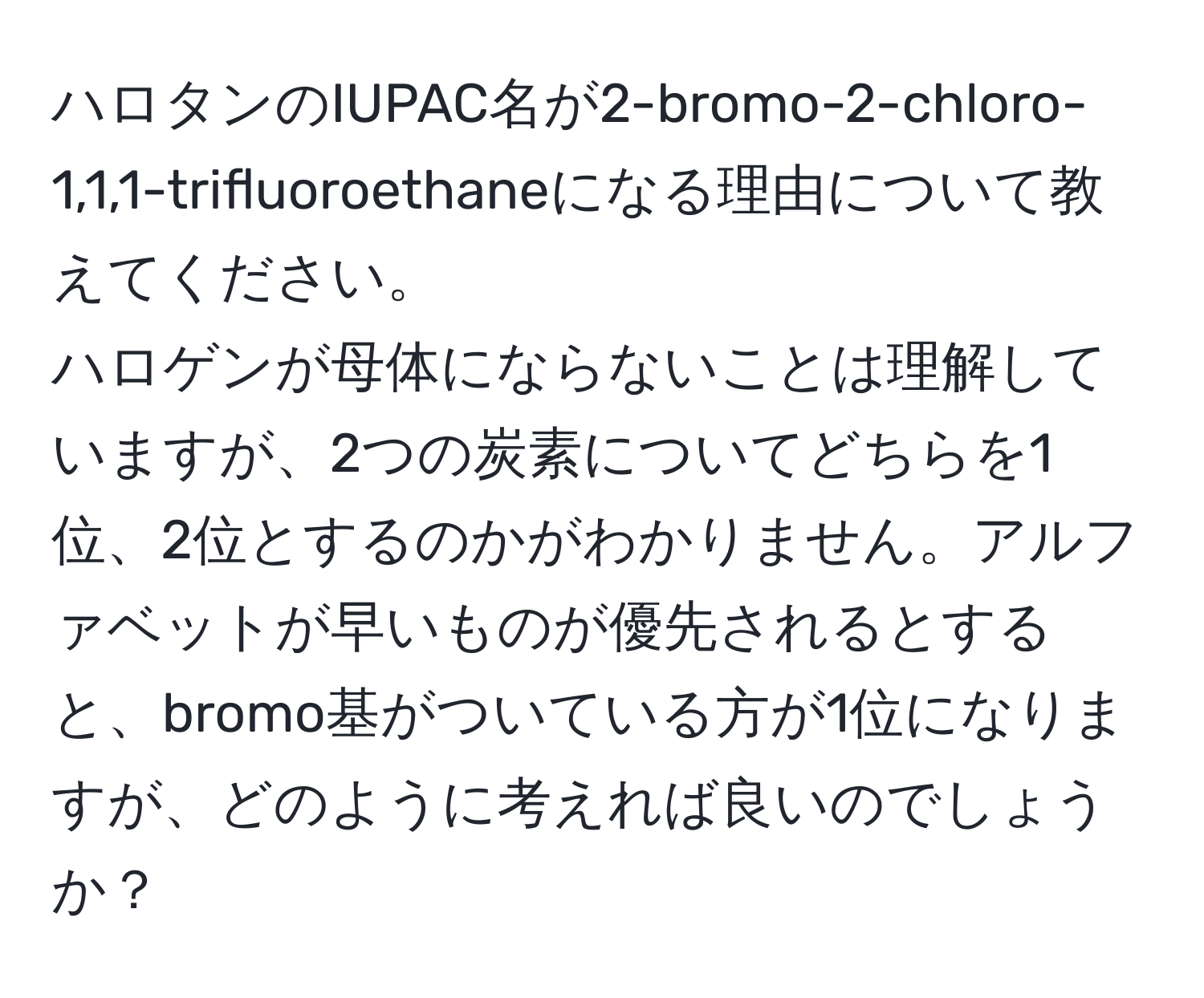 ハロタンのIUPAC名が2-bromo-2-chloro-1,1,1-trifluoroethaneになる理由について教えてください。 
ハロゲンが母体にならないことは理解していますが、2つの炭素についてどちらを1位、2位とするのかがわかりません。アルファベットが早いものが優先されるとすると、bromo基がついている方が1位になりますが、どのように考えれば良いのでしょうか？