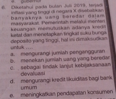 gubernur
6. Diketahui pada bulan Juli 2019, terjadi
inflasi yang tinggi di negara X disebabkan
banyaknya uang beredar da!am 
masyarakat. Pemerintah melalui menteri
keuangan memutuskan adanya kredit
ketat dan menetapkan tingkat suku bunga
deposito yang tinggi, hal ini dimaksudkan
untuk ....
a. mengurangi jumlah pengangguran
b. menekan jumlah uang yang beredar
c.sebagai tindak lanjut kebijaksanaan
devaluasi
d. mengurangi kredit likuiditas bagi bank
umum
e. meningkatkan pendapatan konsumen