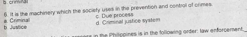 criminal
6. It is the machinery which the society uses in the prevention and control of crimes.
a. Criminal c. Due process
b. Justice d. Criminal justice system
cess in the Philippines is in the following order: law enforcement,_