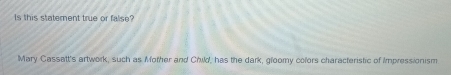 Is this statement true or false? 
Mary Cassatt's artwork, such as Mother and Child, has the dark, gloomy colors characteristic of Impressionism