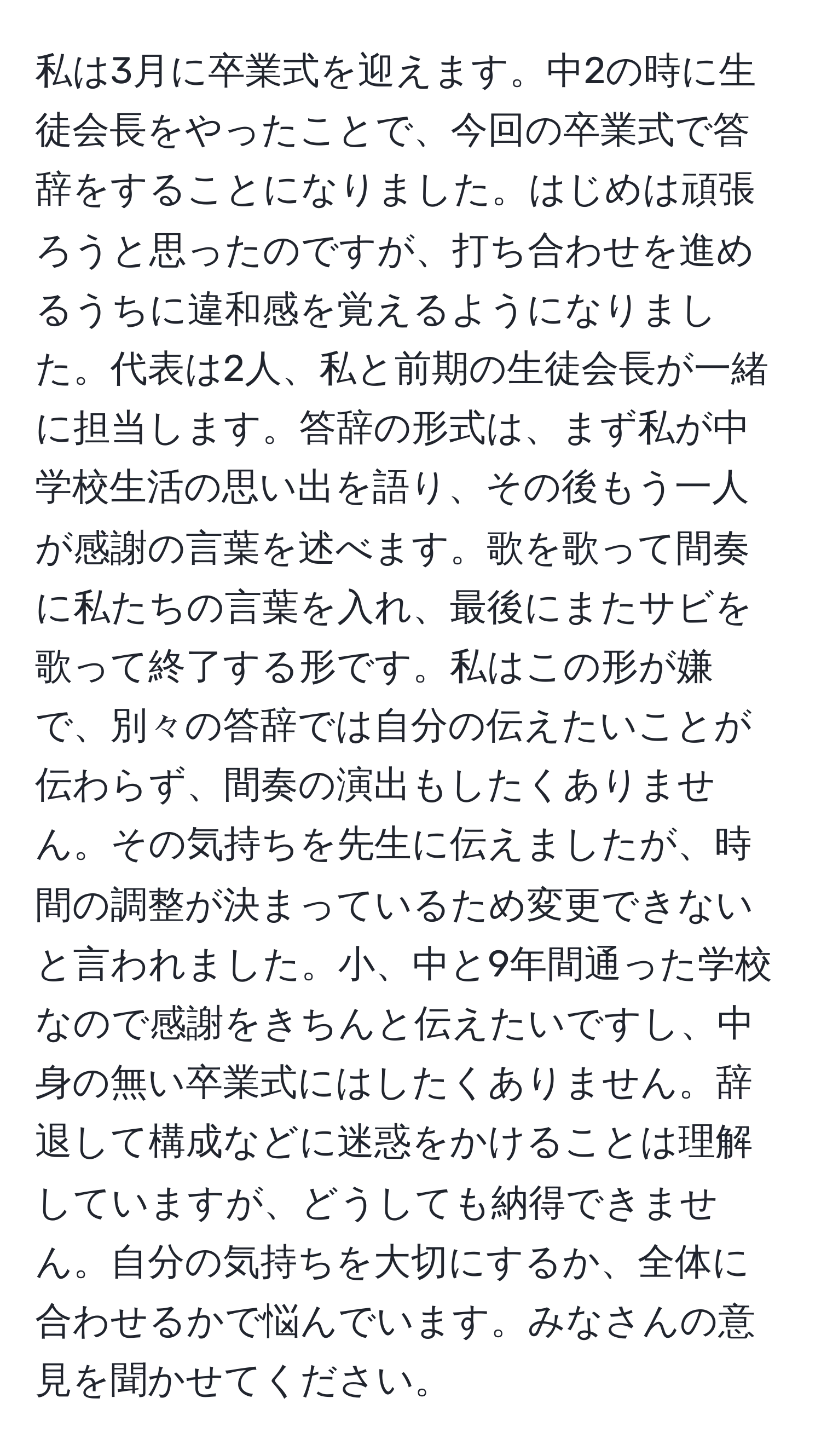 私は3月に卒業式を迎えます。中2の時に生徒会長をやったことで、今回の卒業式で答辞をすることになりました。はじめは頑張ろうと思ったのですが、打ち合わせを進めるうちに違和感を覚えるようになりました。代表は2人、私と前期の生徒会長が一緒に担当します。答辞の形式は、まず私が中学校生活の思い出を語り、その後もう一人が感謝の言葉を述べます。歌を歌って間奏に私たちの言葉を入れ、最後にまたサビを歌って終了する形です。私はこの形が嫌で、別々の答辞では自分の伝えたいことが伝わらず、間奏の演出もしたくありません。その気持ちを先生に伝えましたが、時間の調整が決まっているため変更できないと言われました。小、中と9年間通った学校なので感謝をきちんと伝えたいですし、中身の無い卒業式にはしたくありません。辞退して構成などに迷惑をかけることは理解していますが、どうしても納得できません。自分の気持ちを大切にするか、全体に合わせるかで悩んでいます。みなさんの意見を聞かせてください。