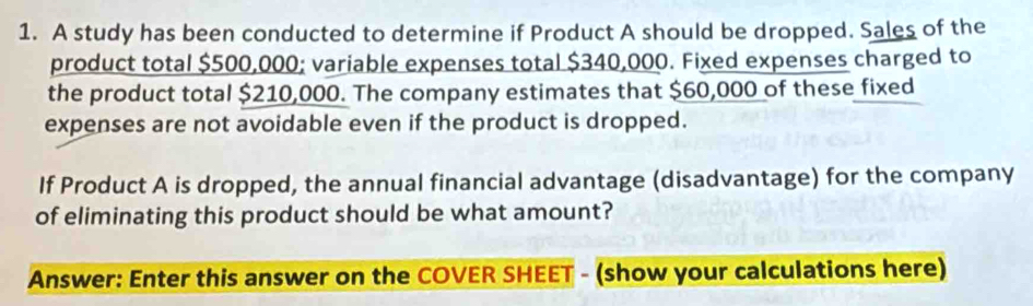 A study has been conducted to determine if Product A should be dropped. Sales of the 
product total $500,000; variable expenses total $340,000. Fixed expenses charged to 
the product total $210,000. The company estimates that $60,000 of these fixed 
expenses are not avoidable even if the product is dropped. 
If Product A is dropped, the annual financial advantage (disadvantage) for the company 
of eliminating this product should be what amount? 
Answer: Enter this answer on the COVER SHEET - (show your calculations here)